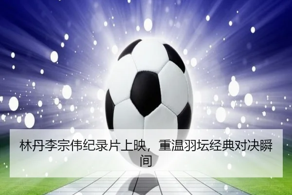 林丹李宗伟纪录片上映，重温羽坛经典对决瞬间