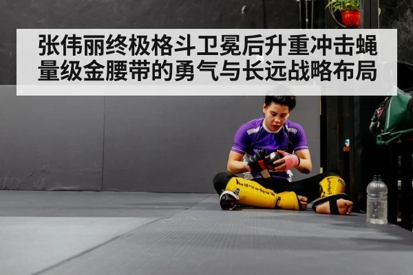 张伟丽终极格斗卫冕后升重冲击蝇量级金腰带的勇气与长远战略布局