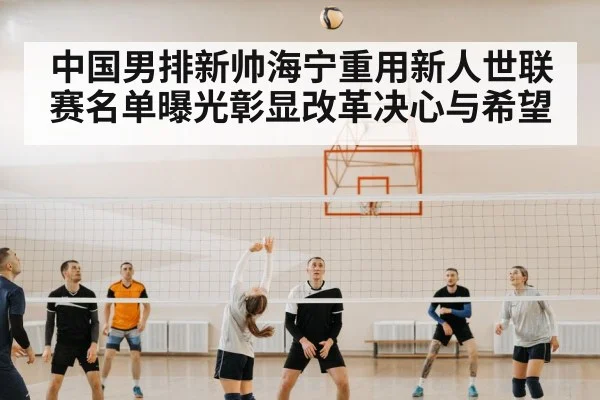 中国男排新帅海宁重用新人世联赛名单曝光彰显改革决心与希望